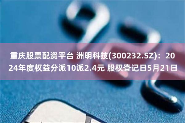 重庆股票配资平台 洲明科技(300232.SZ)：2024年度权益分派10派2.4元 股权登记日5月21日