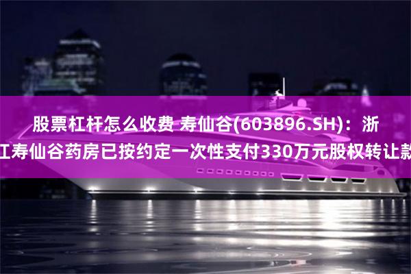 股票杠杆怎么收费 寿仙谷(603896.SH)：浙江寿仙谷药房已按约定一次性支付330万元股权转让款