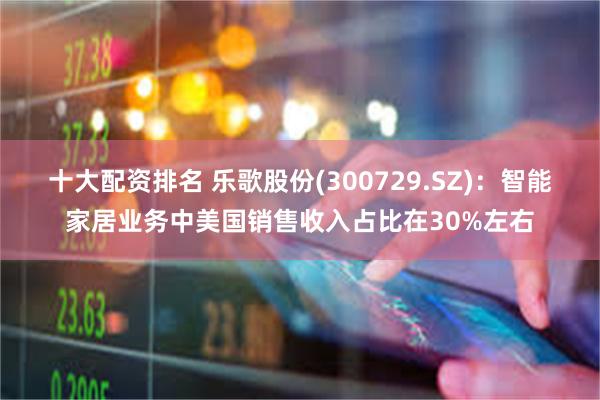 十大配资排名 乐歌股份(300729.SZ)：智能家居业务中美国销售收入占比在30%左右
