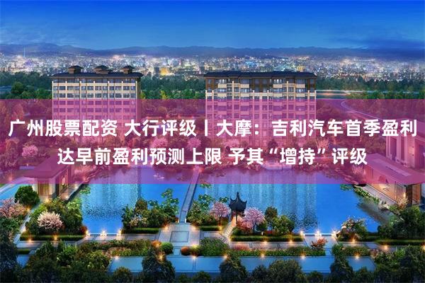 广州股票配资 大行评级丨大摩：吉利汽车首季盈利达早前盈利预测上限 予其“增持”评级