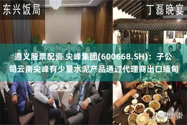 遵义股票配资 尖峰集团(600668.SH)：子公司云南尖峰有少量水泥产品通过代理商出口缅甸