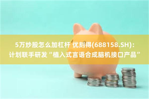 5万炒股怎么加杠杆 优刻得(688158.SH)：计划联手研发“植入式言语合成脑机接口产品”