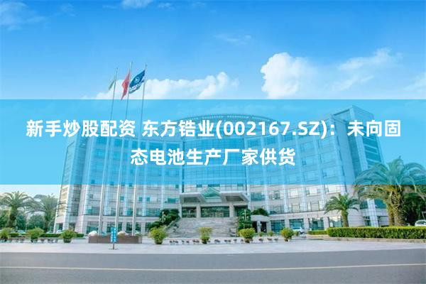 新手炒股配资 东方锆业(002167.SZ)：未向固态电池生产厂家供货