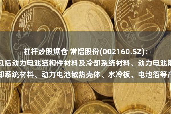 杠杆炒股爆仓 常铝股份(002160.SZ)：新能源汽车方向主要提供包括动力电池结构件材料及冷却系统材料、动力电池散热壳体、水冷板、电池箔等产品