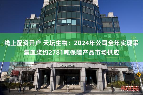 线上配资开户 天坛生物：2024年公司全年实现采集血浆约2781吨保障产品市场供应