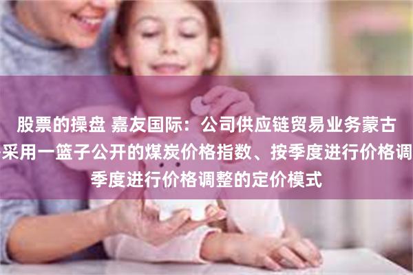 股票的操盘 嘉友国际：公司供应链贸易业务蒙古煤炭采购价格采用一篮子公开的煤炭价格指数、按季度进行价格调整的定价模式
