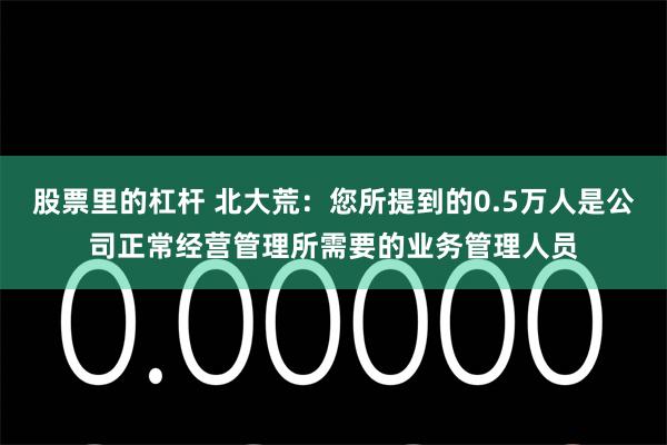 股票里的杠杆 北大荒：您所提到的0.5万人是公司正常经营管理所需要的业务管理人员