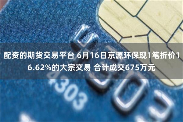 配资的期货交易平台 6月16日京源环保现1笔折价16.62%的大宗交易 合计成交675万元