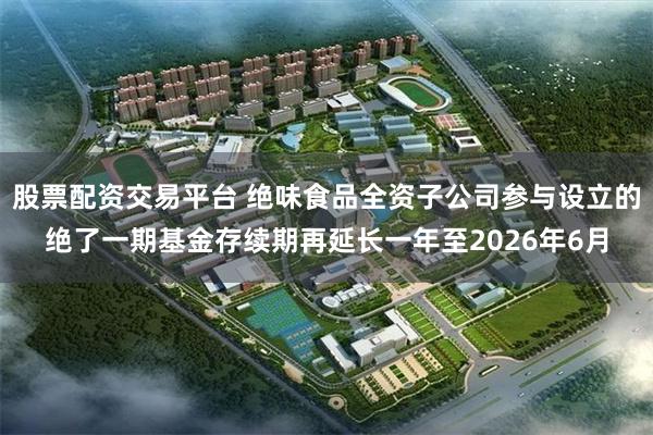 股票配资交易平台 绝味食品全资子公司参与设立的绝了一期基金存续期再延长一年至2026年6月