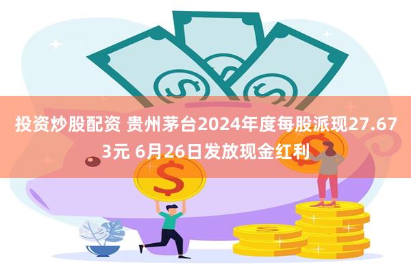 投资炒股配资 贵州茅台2024年度每股派现27.673元 6月26日发放现金红利