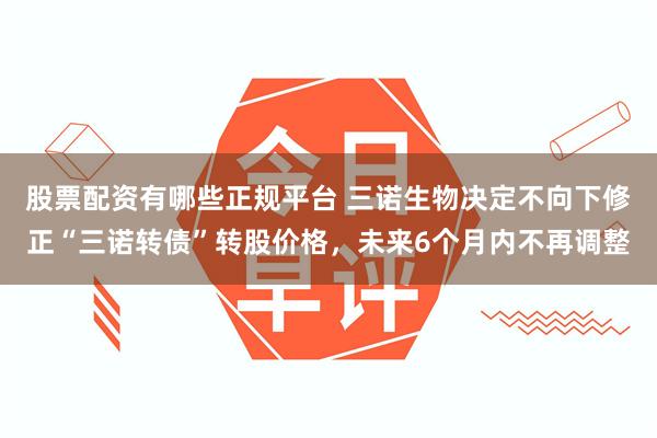 股票配资有哪些正规平台 三诺生物决定不向下修正“三诺转债”转股价格，未来6个月内不再调整