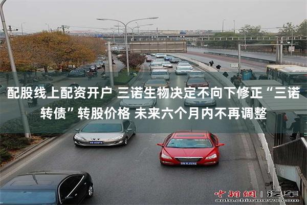 配股线上配资开户 三诺生物决定不向下修正“三诺转债”转股价格 未来六个月内不再调整