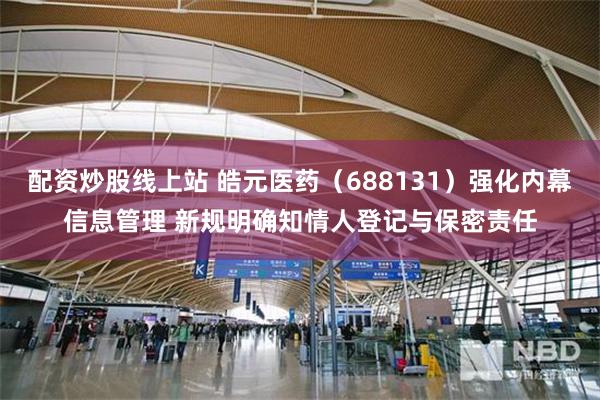 配资炒股线上站 皓元医药(688131)强化内幕信息管理 新规明确知情人登记与保密责任