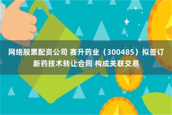 网络股票配资公司 赛升药业（300485）拟签订新药技术转让合同 构成关联交易