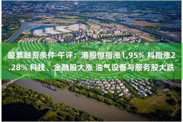股票融资条件 午评：港股恒指涨1.95% 科指涨2.28% 科技、金融股大涨 油气设备与服务股大跌