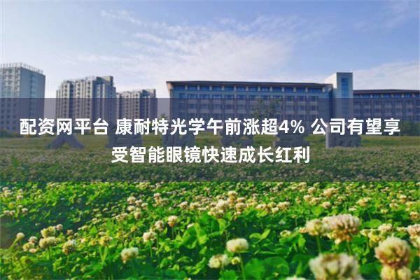 配资网平台 康耐特光学午前涨超4% 公司有望享受智能眼镜快速成长红利