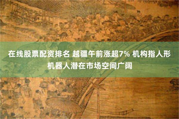 在线股票配资排名 越疆午前涨超7% 机构指人形机器人潜在市场空间广阔