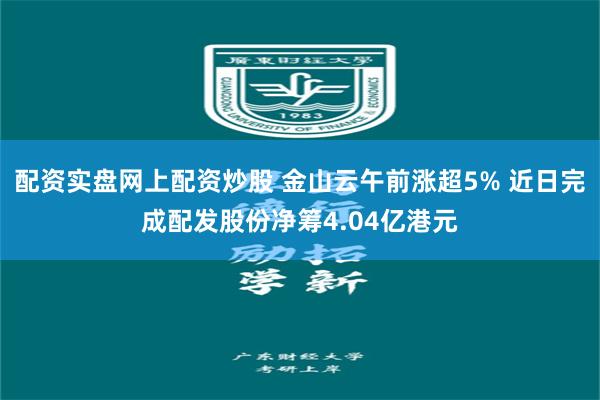 配资实盘网上配资炒股 金山云午前涨超5% 近日完成配发股份净筹4.04亿港元