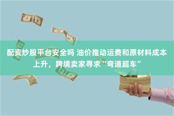 配资炒股平台安全吗 油价推动运费和原材料成本上升，跨境卖家寻求“弯道超车”