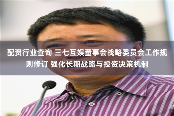 配资行业查询 三七互娱董事会战略委员会工作规则修订 强化长期战略与投资决策机制