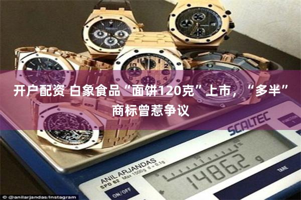 开户配资 白象食品“面饼120克”上市，“多半”商标曾惹争议