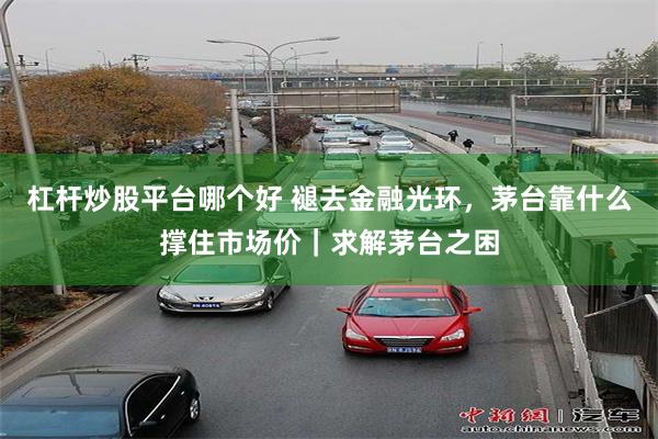 杠杆炒股平台哪个好 褪去金融光环，茅台靠什么撑住市场价｜求解茅台之困