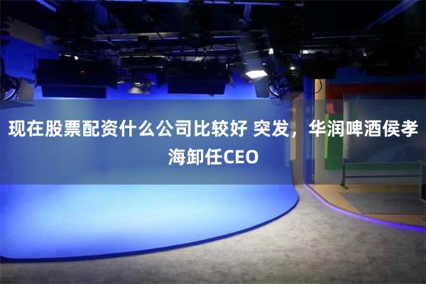 现在股票配资什么公司比较好 突发，华润啤酒侯孝海卸任CEO