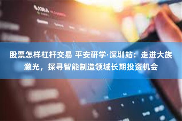 股票怎样杠杆交易 平安研学·深圳站:走进大族激光,探寻智能制造领域长期投资机会
