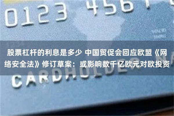 股票杠杆的利息是多少 中国贸促会回应欧盟《网络安全法》修订草案：或影响数千亿欧元对欧投资