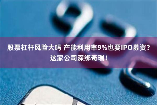 股票杠杆风险大吗 产能利用率9%也要IPO募资？这家公司深绑奇瑞！