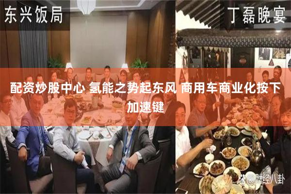 配资炒股中心 氢能之势起东风 商用车商业化按下加速键