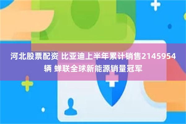 河北股票配资 比亚迪上半年累计销售2145954辆 蝉联全球新能源销量冠军