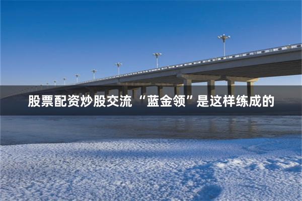 股票配资炒股交流 “蓝金领”是这样练成的