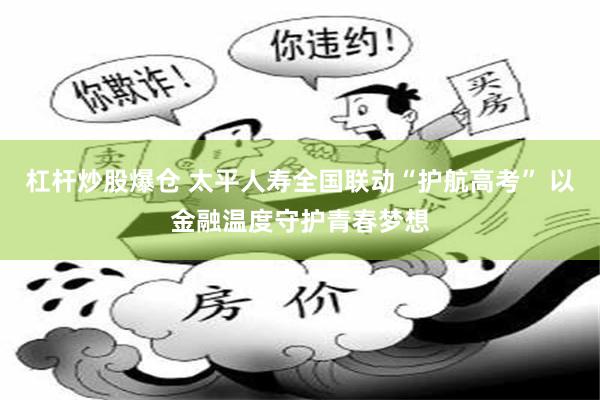杠杆炒股爆仓 太平人寿全国联动“护航高考” 以金融温度守护青春梦想