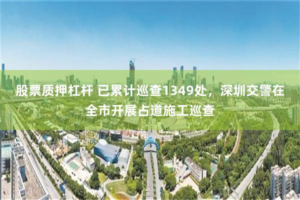 股票质押杠杆 已累计巡查1349处，深圳交警在全市开展占道施工巡查