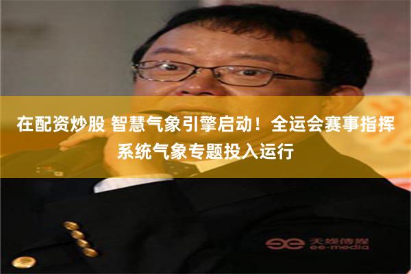 在配资炒股 智慧气象引擎启动!全运会赛事指挥系统气象专题投入运行