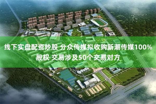 线下实盘配资炒股 分众传媒拟收购新潮传媒100%股权 交易涉及50个交易对方