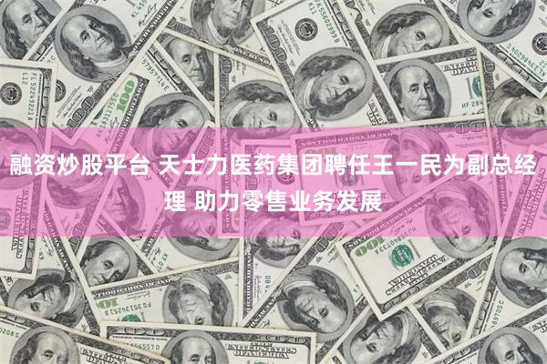 融资炒股平台 天士力医药集团聘任王一民为副总经理 助力零售业务发展