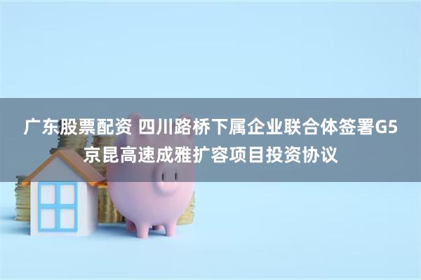 广东股票配资 四川路桥下属企业联合体签署G5京昆高速成雅扩容项目投资协议