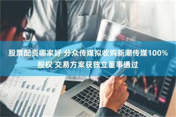 股票配资哪家好 分众传媒拟收购新潮传媒100%股权 交易方案获独立董事通过