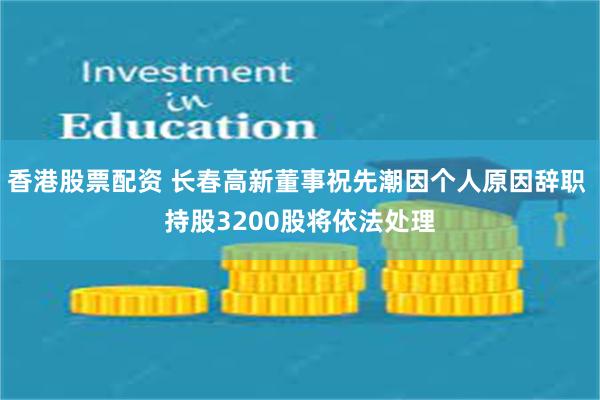 香港股票配资 长春高新董事祝先潮因个人原因辞职 持股3200股将依法处理