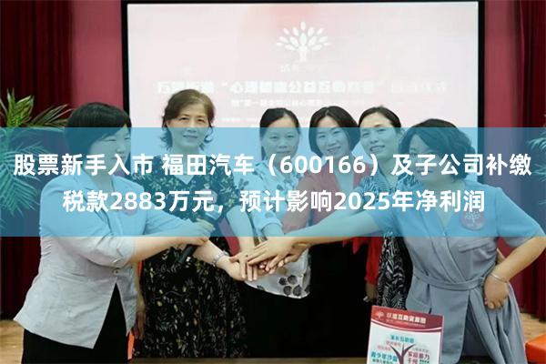 股票新手入市 福田汽车（600166）及子公司补缴税款2883万元，预计影响2025年净利润