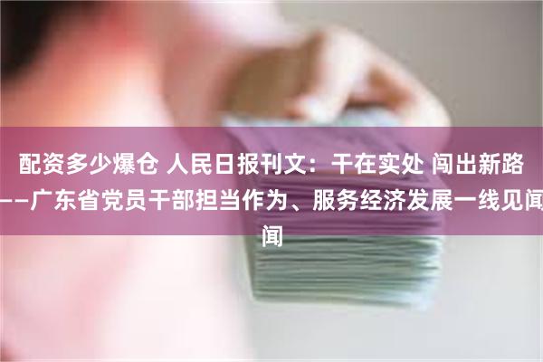 配资多少爆仓 人民日报刊文：干在实处 闯出新路——广东省党员干部担当作为、服务经济发展一线见闻