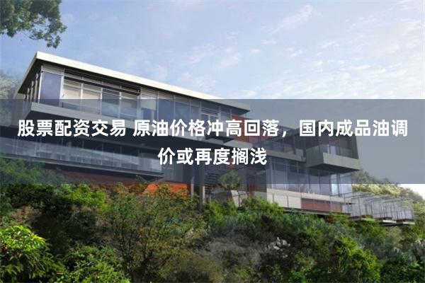 股票配资交易 原油价格冲高回落,国内成品油调价或再度搁浅
