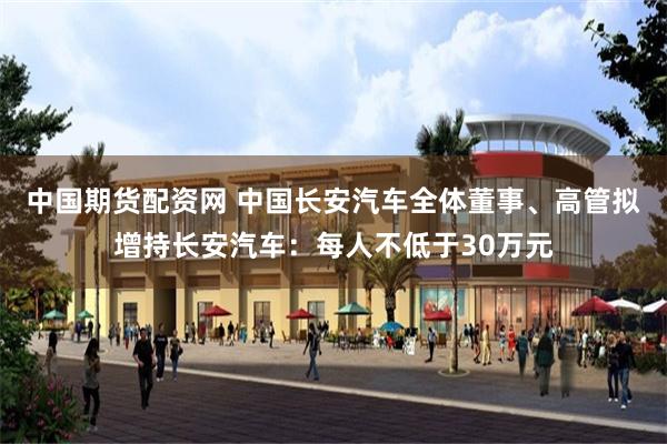 中国期货配资网 中国长安汽车全体董事、高管拟增持长安汽车：每人不低于30万元