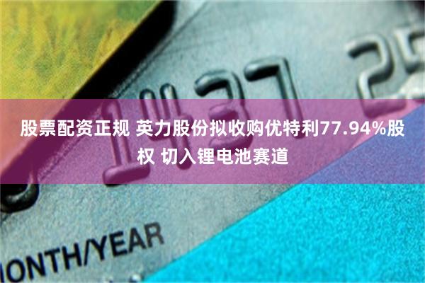 股票配资正规 英力股份拟收购优特利77.94%股权 切入锂电池赛道