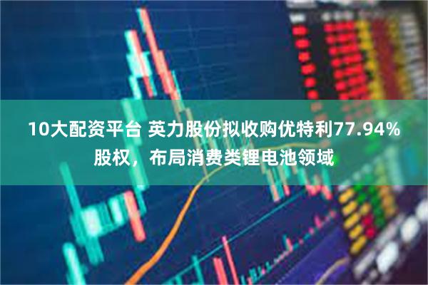 10大配资平台 英力股份拟收购优特利77.94%股权，布局消费类锂电池领域