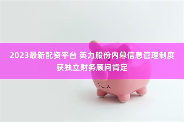 2023最新配资平台 英力股份内幕信息管理制度获独立财务顾问肯定