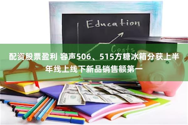 配资股票盈利 容声506、515方糖冰箱分获上半年线上线下新品销售额第一