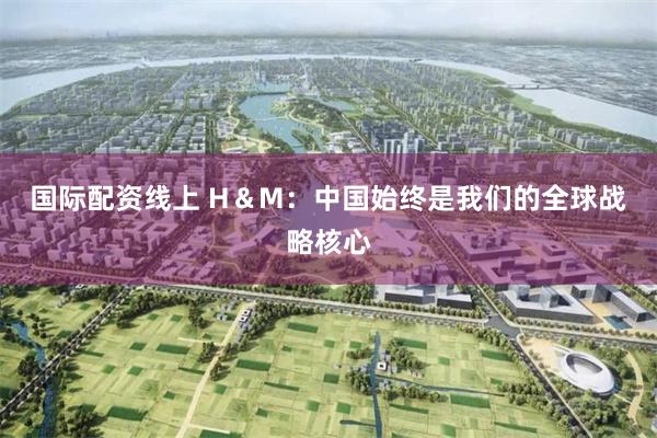 国际配资线上 H＆M：中国始终是我们的全球战略核心
